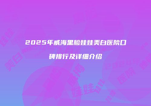 2025年威海黑脸娃娃美白医院口碑排行及详细介绍