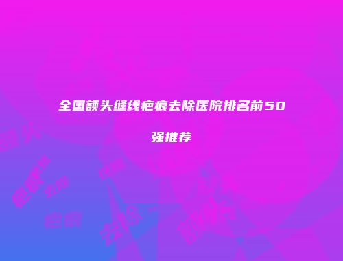 全国额头缝线疤痕去除医院排名前50强推荐