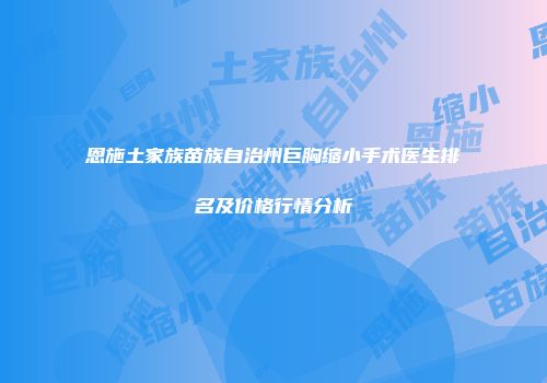 恩施土家族苗族自治州巨胸缩小手术医生排名及价格行情分析