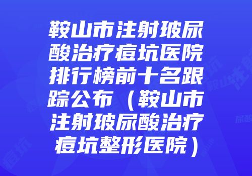 鞍山市注射玻尿酸治疗痘坑医院排行榜前十名跟踪公布（鞍山市注射玻尿酸治疗痘坑整形医院）