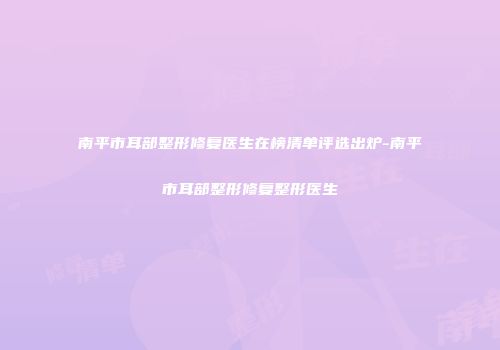 南平市耳部整形修复医生在榜清单评选出炉-南平市耳部整形修复整形医生
