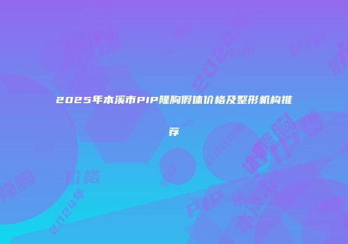 2025年本溪市PIP隆胸假体价格及整形机构推荐