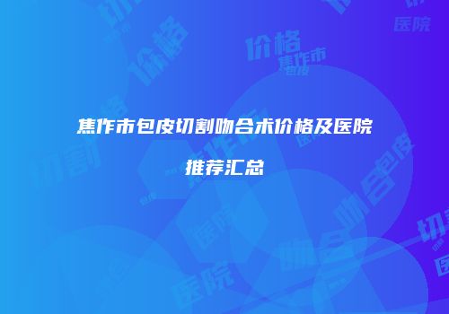 焦作市包皮切割吻合术价格及医院推荐汇总