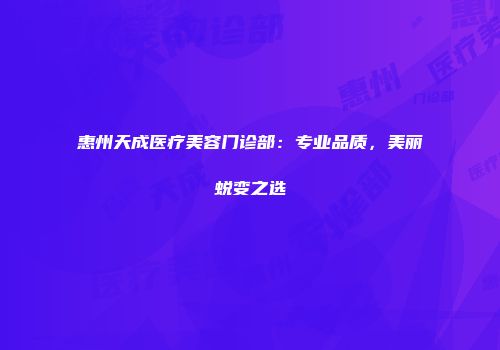 惠州天成医疗美容门诊部：专业品质，美丽蜕变之选