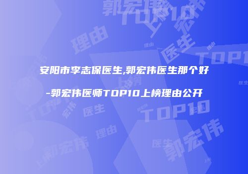 安阳市李志保医生,郭宏伟医生那个好-郭宏伟医师TOP10上榜理由公开