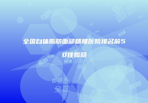 全国自体脂肪面部精雕医院排名前50佳揭晓
