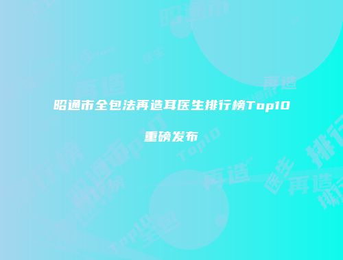 昭通市全包法再造耳医生排行榜Top10重磅发布