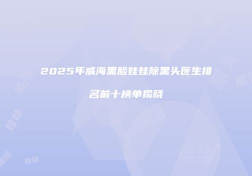 2025年威海黑脸娃娃除黑头医生排名前十榜单揭晓