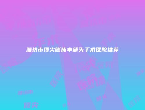 潍坊市顶尖膨体丰额头手术医院推荐