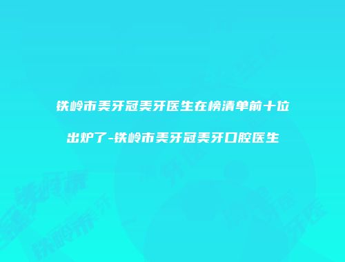 铁岭市美牙冠美牙医生在榜清单前十位出炉了-铁岭市美牙冠美牙口腔医生