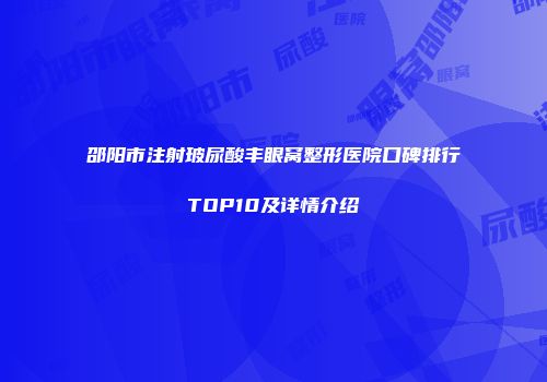 邵阳市注射玻尿酸丰眼窝整形医院口碑排行TOP10及详情介绍