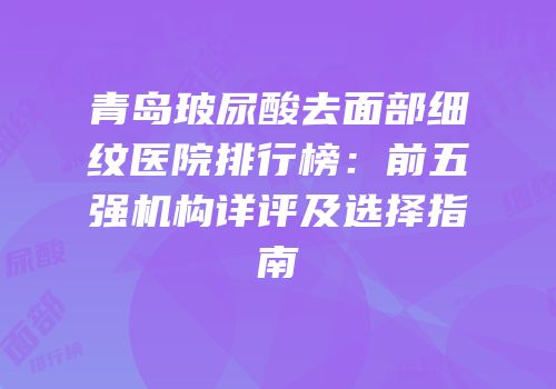 青岛玻尿酸去面部细纹医院排行榜：前五强机构详评及选择指南