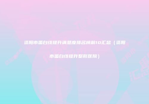 资阳市蛋白线提升满意度排名榜前10汇总（资阳市蛋白线提升整形医院）