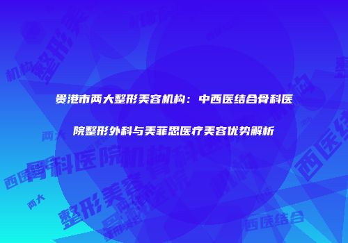 贵港市两大整形美容机构：中西医结合骨科医院整形外科与美菲思医疗美容优势解析