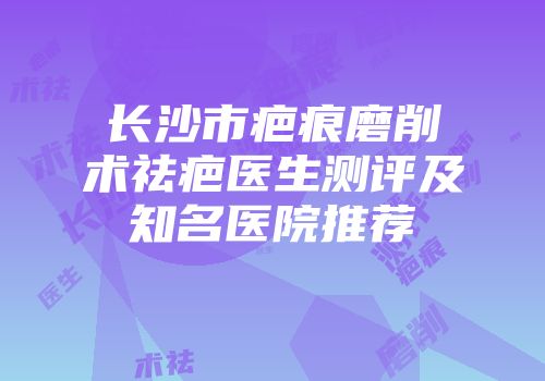 长沙市疤痕磨削术祛疤医生测评及知名医院推荐