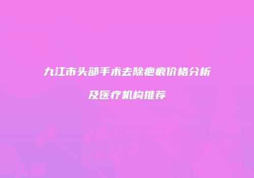 九江市头部手术去除疤痕价格分析及医疗机构推荐