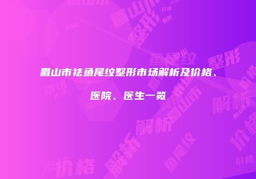 眉山市祛鱼尾纹整形市场解析及价格、医院、医生一览