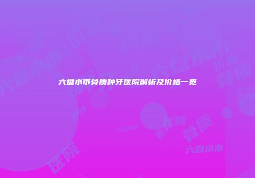 六盘水市骨质种牙医院解析及价格一览