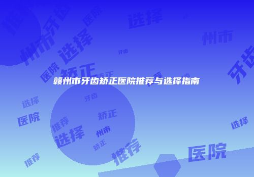 赣州市牙齿矫正医院推荐与选择指南