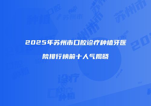 2025年苏州市口腔诊疗种植牙医院排行榜前十人气揭晓