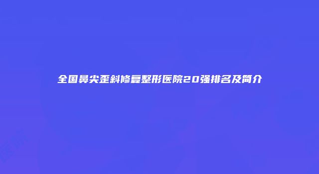 全国鼻尖歪斜修复整形医院20强排名及简介