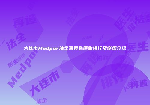 大连市Medpor法全耳再造医生排行及详细介绍