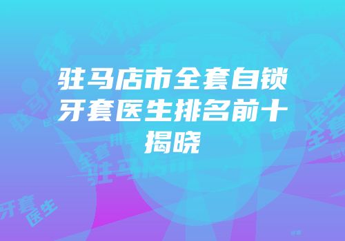 驻马店市全套自锁牙套医生排名前十揭晓