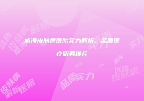 威海皮肤病医院实力解析：品质医疗服务推荐