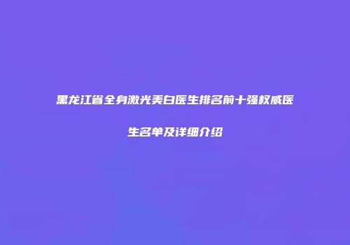 黑龙江省全身激光美白医生排名前十强权威医生名单及详细介绍