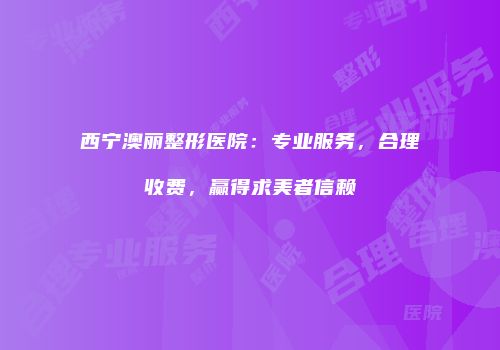 西宁澳丽整形医院：专业服务，合理收费，赢得求美者信赖