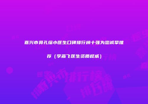 嘉兴市鼻孔缩小医生口碑排行榜十强为您诚挚推荐（李燕飞医生资质权威）