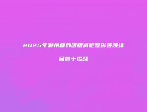 2025年滁州瘦身吸脂减肥整形医院排名前十揭晓