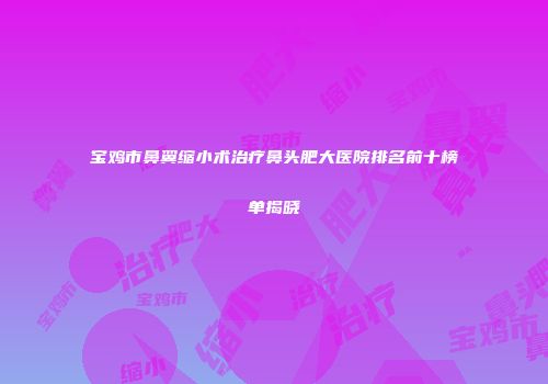 宝鸡市鼻翼缩小术治疗鼻头肥大医院排名前十榜单揭晓