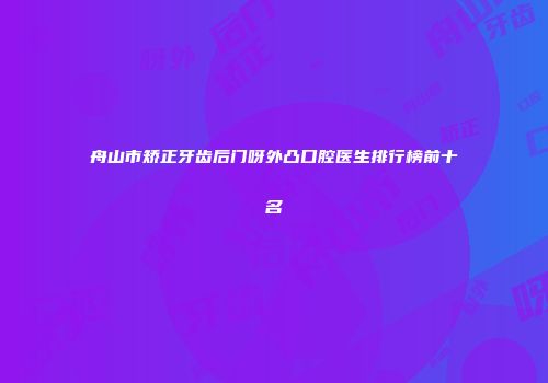 舟山市矫正牙齿后门呀外凸口腔医生排行榜前十名