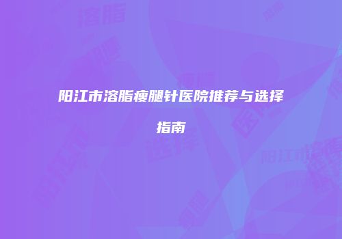 阳江市溶脂瘦腿针医院推荐与选择指南