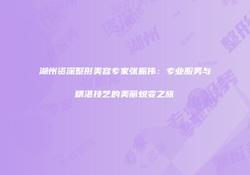 湖州资深整形美容专家张振伟：专业服务与精湛技艺的美丽蜕变之旅