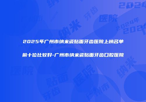 2025年广州市纳米瓷贴面牙齿医院上榜名单前十位比较好-广州市纳米瓷贴面牙齿口腔医院