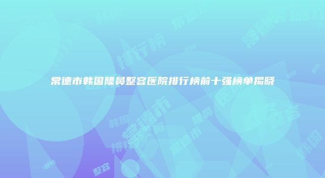 常德市韩国隆鼻整容医院排行榜前十强榜单揭晓