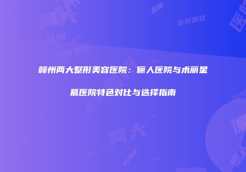 赣州两大整形美容医院：俪人医院与术丽星慕医院特色对比与选择指南