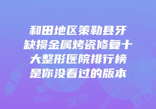 和田地区策勒县牙缺损金属烤瓷修复十大整形医院排行榜是你没看过的版本