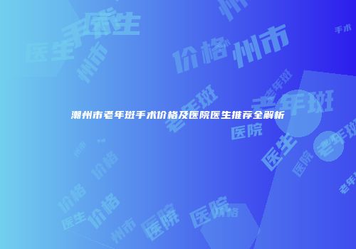 潮州市老年斑手术价格及医院医生推荐全解析