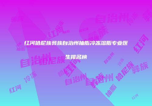 红河哈尼族彝族自治州抽脂冷冻溶脂专业医生排名榜