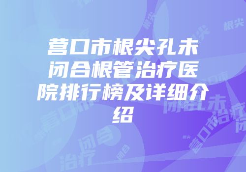 营口市根尖孔未闭合根管治疗医院排行榜及详细介绍