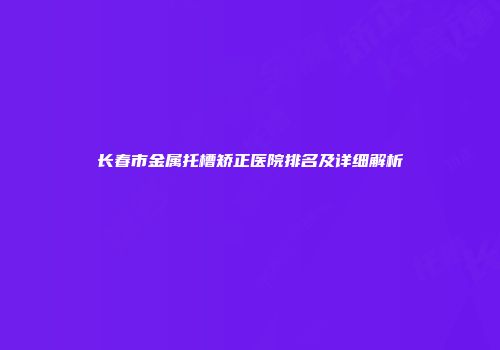 长春市金属托槽矫正医院排名及详细解析