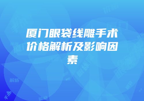厦门眼袋线雕手术价格解析及影响因素