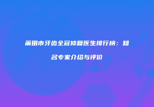 莆田市牙齿全冠修复医生排行榜：知名专家介绍与评价