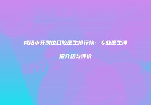 咸阳市牙脱位口腔医生排行榜：专业医生详细介绍与评价