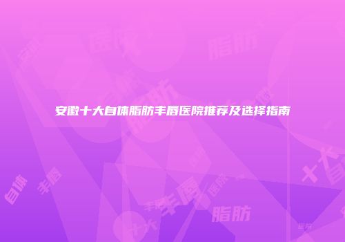 安徽十大自体脂肪丰唇医院推荐及选择指南