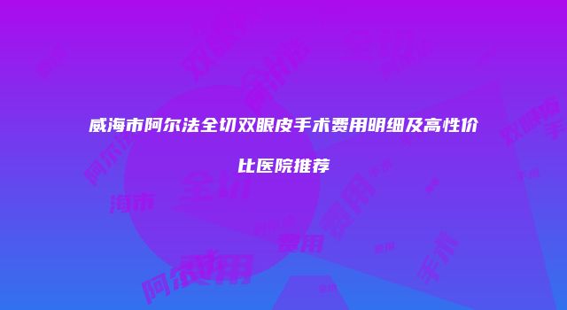 威海市阿尔法全切双眼皮手术费用明细及高性价比医院推荐