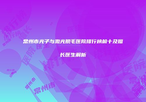 常州市光子与激光脱毛医院排行榜前十及擅长医生解析